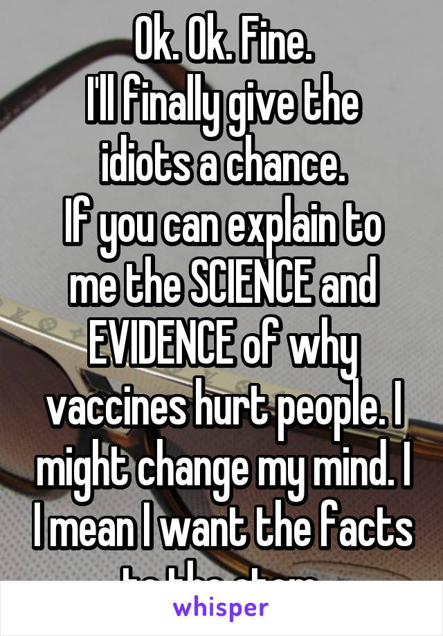 Ok. Ok. Fine.
I'll finally give the idiots a chance.
If you can explain to me the SCIENCE and EVIDENCE of why vaccines hurt people. I might change my mind. I I mean I want the facts to the atom.