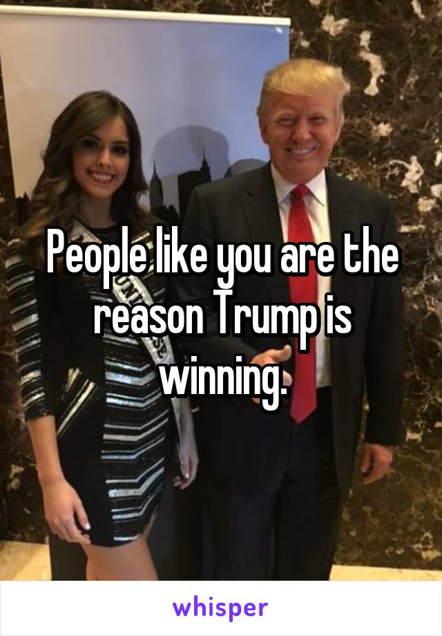 People like you are the reason Trump is winning.