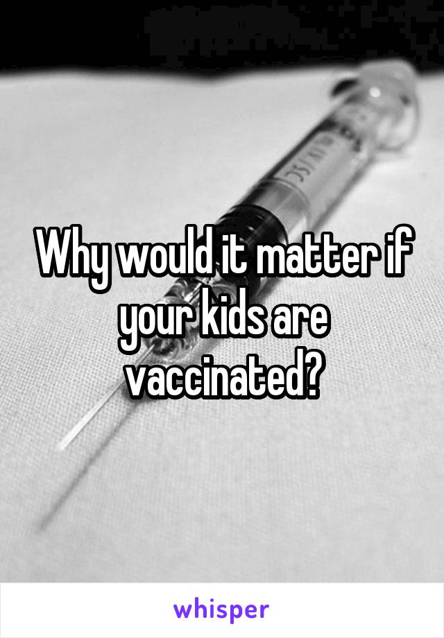 Why would it matter if your kids are vaccinated?