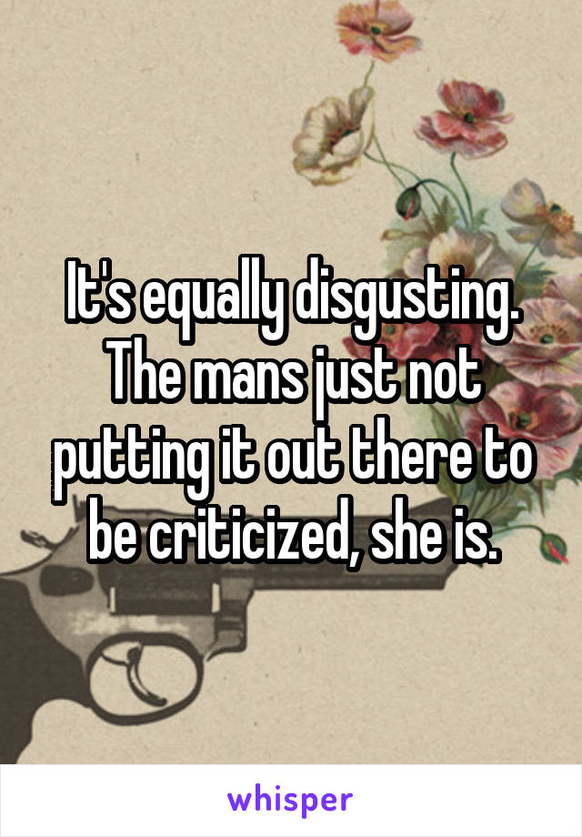 It's equally disgusting. The mans just not putting it out there to be criticized, she is.