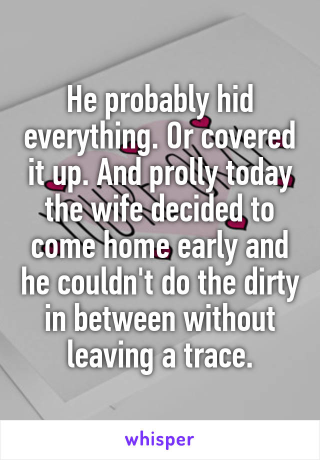 He probably hid everything. Or covered it up. And prolly today the wife decided to come home early and he couldn't do the dirty in between without leaving a trace.