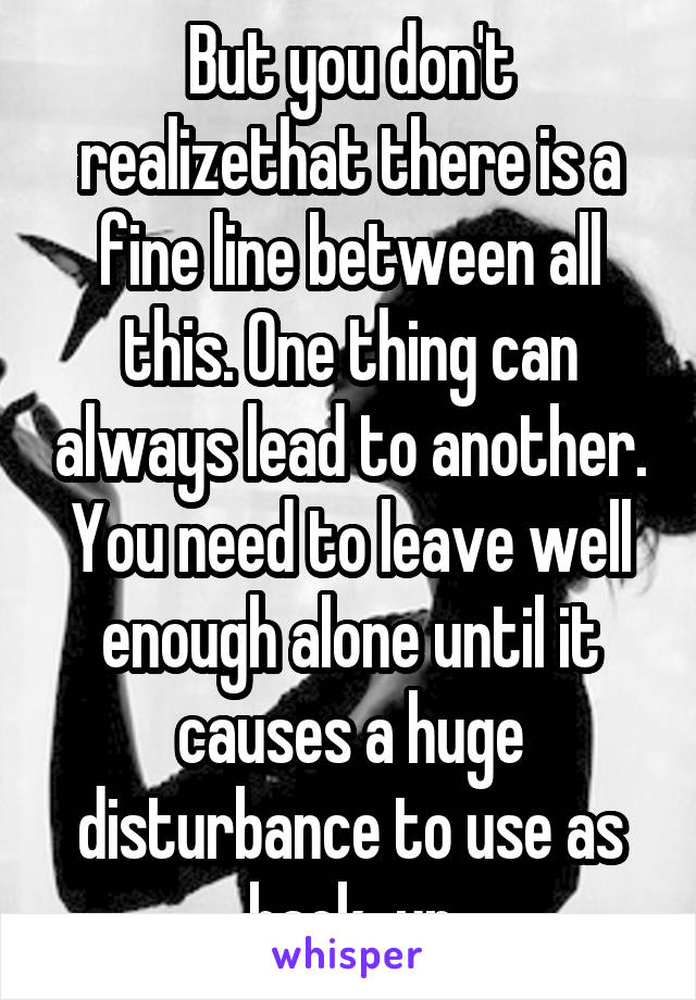 But you don't realizethat there is a fine line between all this. One thing can always lead to another. You need to leave well enough alone until it causes a huge disturbance to use as back-up