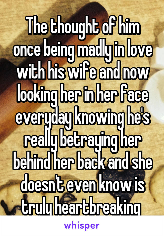 The thought of him once being madly in love with his wife and now looking her in her face everyday knowing he's really betraying her behind her back and she doesn't even know is truly heartbreaking 