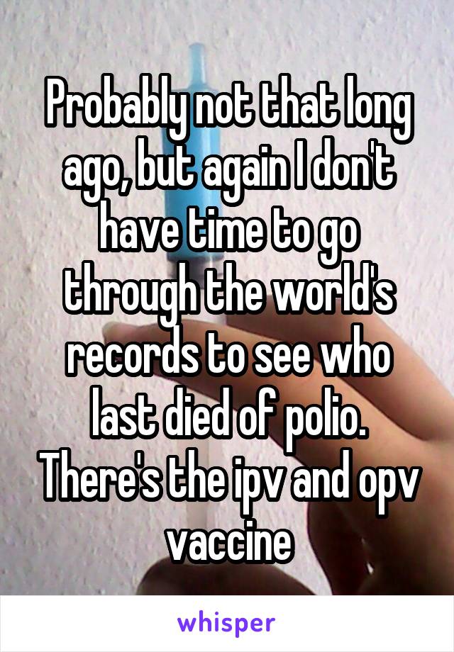 Probably not that long ago, but again I don't have time to go through the world's records to see who last died of polio. There's the ipv and opv vaccine