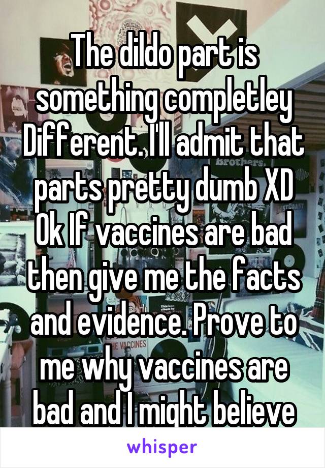 The dildo part is something completley Different. I'll admit that parts pretty dumb XD Ok If vaccines are bad then give me the facts and evidence. Prove to me why vaccines are bad and I might believe