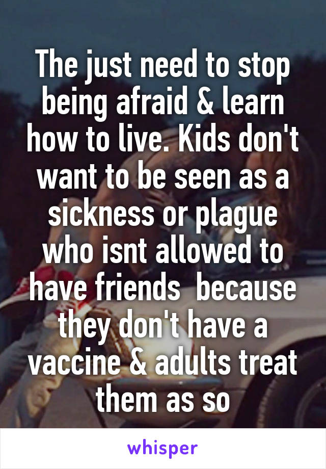 The just need to stop being afraid & learn how to live. Kids don't want to be seen as a sickness or plague who isnt allowed to have friends  because they don't have a vaccine & adults treat them as so