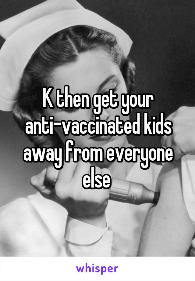 K then get your anti-vaccinated kids away from everyone else 