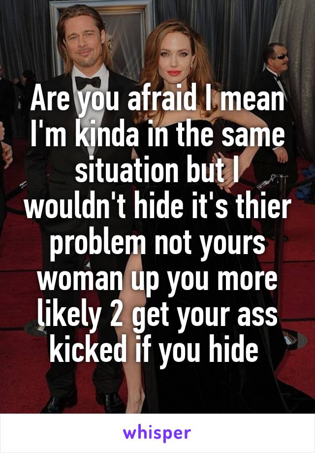 Are you afraid I mean I'm kinda in the same situation but I wouldn't hide it's thier problem not yours woman up you more likely 2 get your ass kicked if you hide 