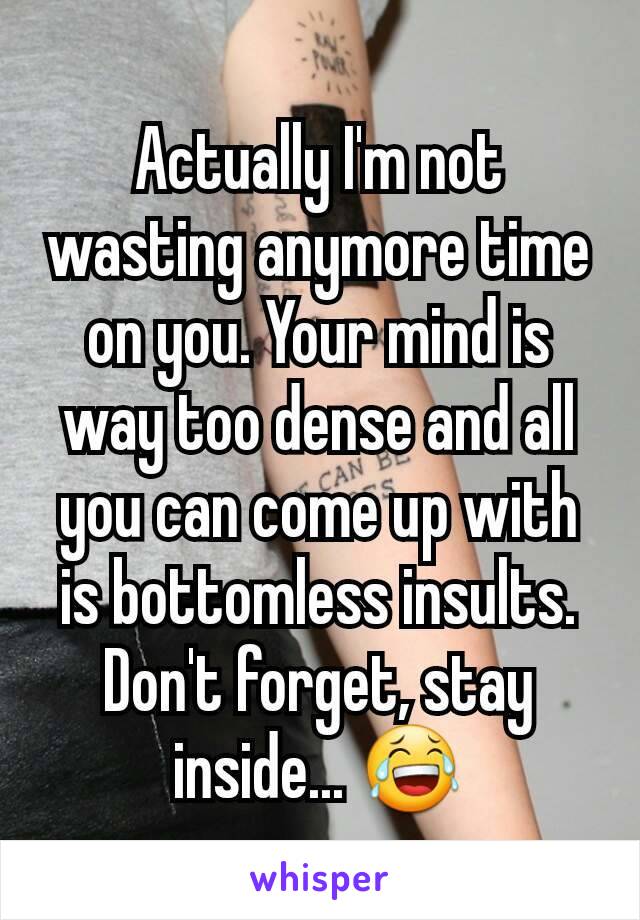 Actually I'm not wasting anymore time on you. Your mind is way too dense and all you can come up with is bottomless insults. Don't forget, stay inside... 😂