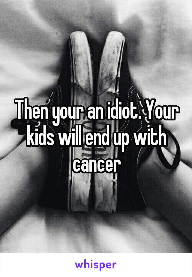 Then your an idiot. Your kids will end up with cancer