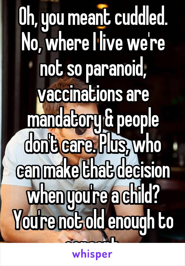 Oh, you meant cuddled.
No, where I live we're not so paranoid, vaccinations are mandatory & people don't care. Plus, who can make that decision when you're a child? You're not old enough to consent.