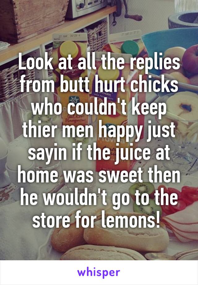 Look at all the replies from butt hurt chicks who couldn't keep thier men happy just sayin if the juice at home was sweet then he wouldn't go to the store for lemons! 