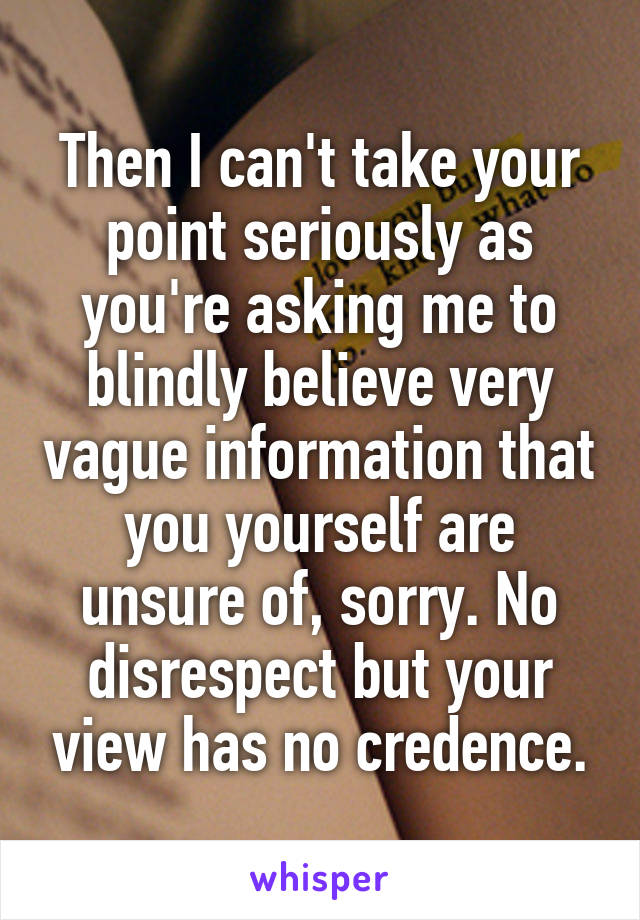 Then I can't take your point seriously as you're asking me to blindly believe very vague information that you yourself are unsure of, sorry. No disrespect but your view has no credence.