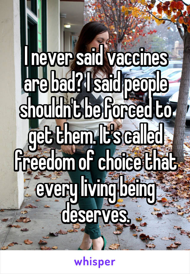 I never said vaccines are bad? I said people shouldn't be forced to get them. It's called freedom of choice that every living being deserves.