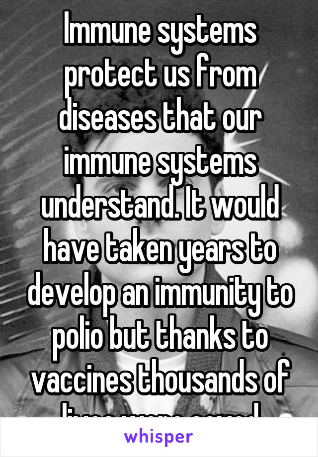 Immune systems protect us from diseases that our immune systems understand. It would have taken years to develop an immunity to polio but thanks to vaccines thousands of lives were saved