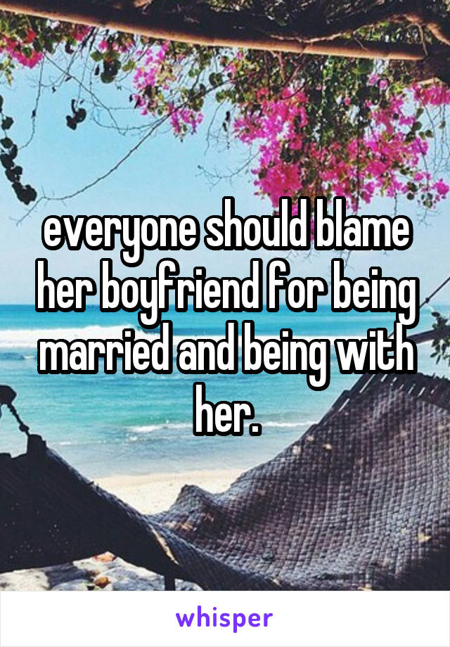 everyone should blame her boyfriend for being married and being with her.