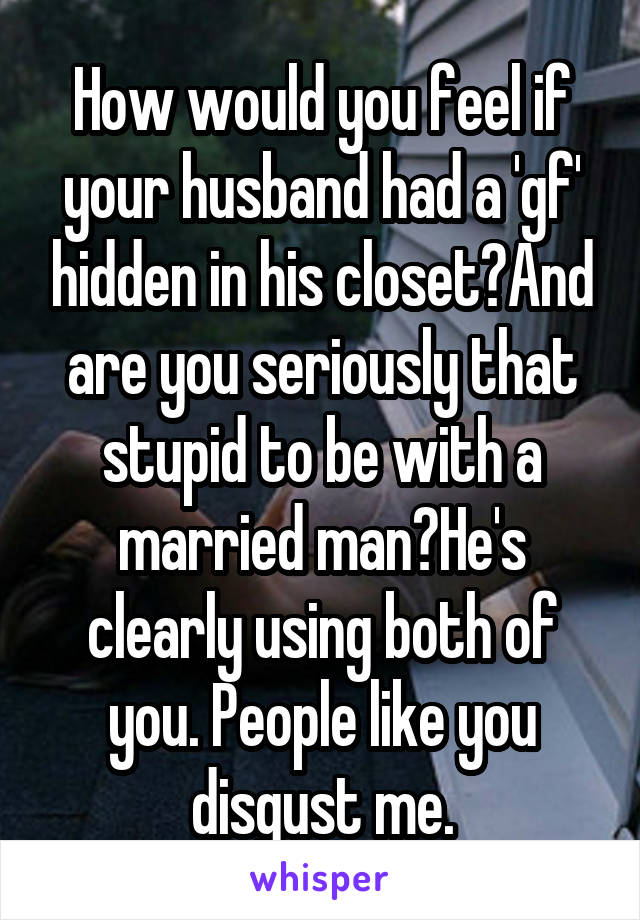 How would you feel if your husband had a 'gf' hidden in his closet?And are you seriously that stupid to be with a married man?He's clearly using both of you. People like you disgust me.