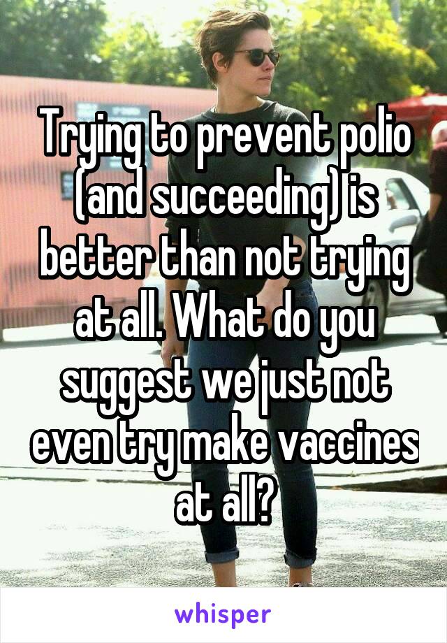 Trying to prevent polio (and succeeding) is better than not trying at all. What do you suggest we just not even try make vaccines at all?