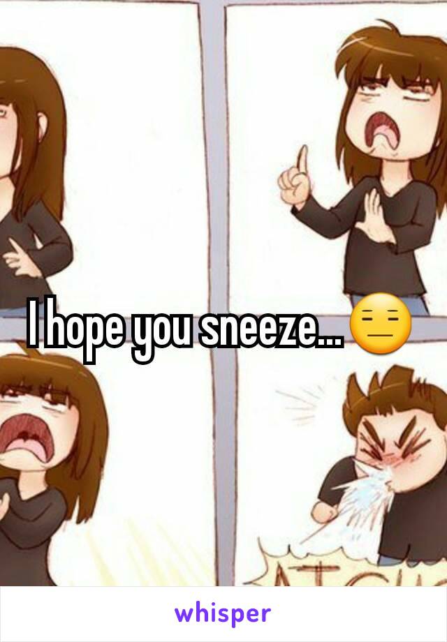 I hope you sneeze...😑