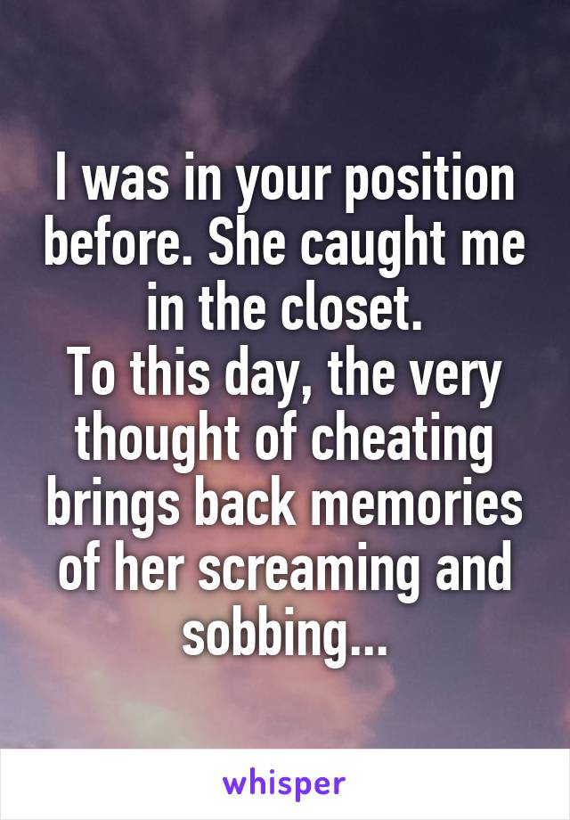 I was in your position before. She caught me in the closet.
To this day, the very thought of cheating brings back memories of her screaming and sobbing...