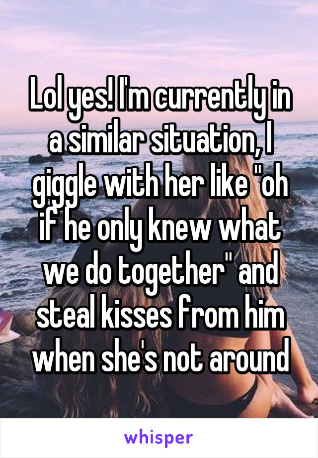 Lol yes! I'm currently in a similar situation, I giggle with her like "oh if he only knew what we do together" and steal kisses from him when she's not around