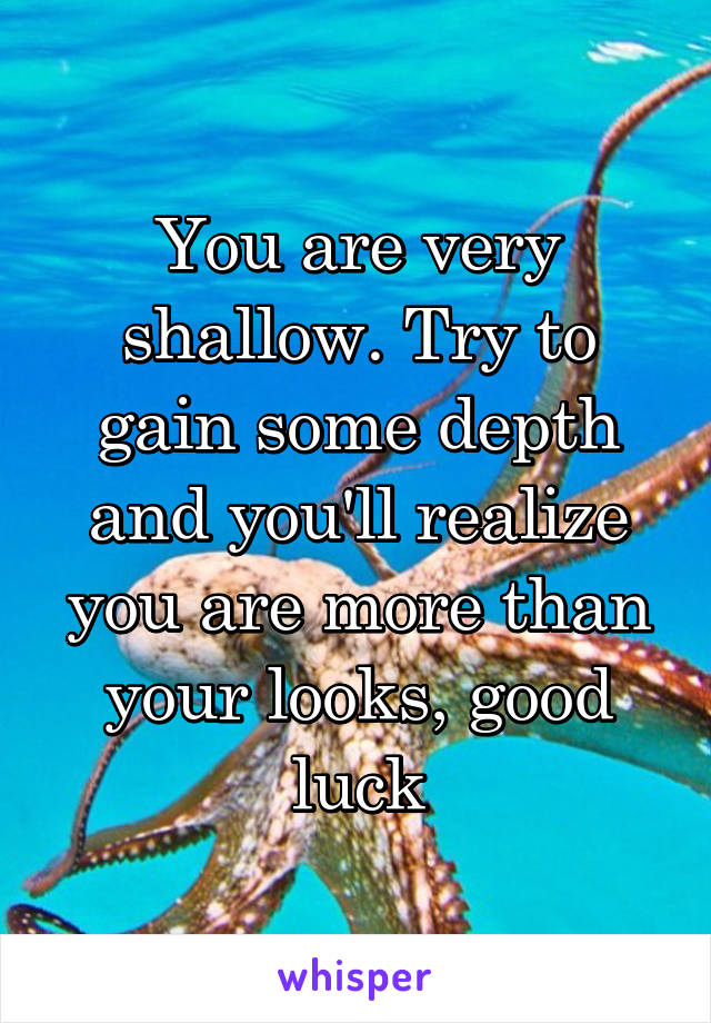 You are very shallow. Try to gain some depth and you'll realize you are more than your looks, good luck