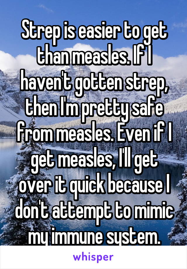 Strep is easier to get than measles. If I haven't gotten strep, then I'm pretty safe from measles. Even if I get measles, I'll get over it quick because I don't attempt to mimic my immune system.