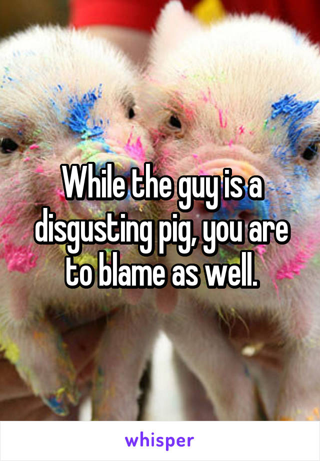 While the guy is a disgusting pig, you are to blame as well.