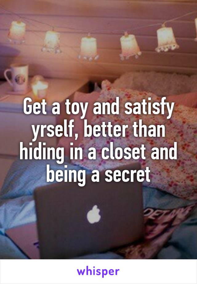 Get a toy and satisfy yrself, better than hiding in a closet and being a secret