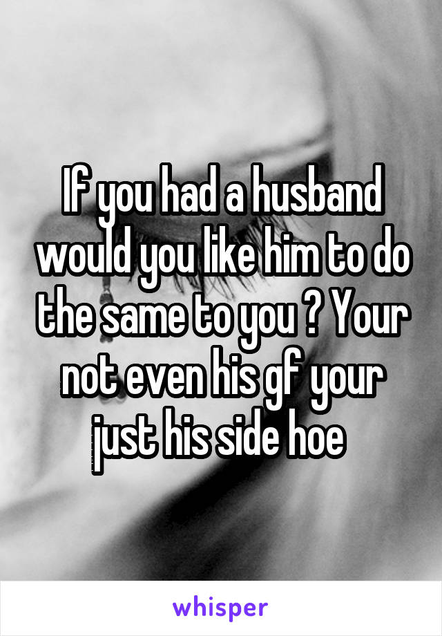 If you had a husband would you like him to do the same to you ? Your not even his gf your just his side hoe 