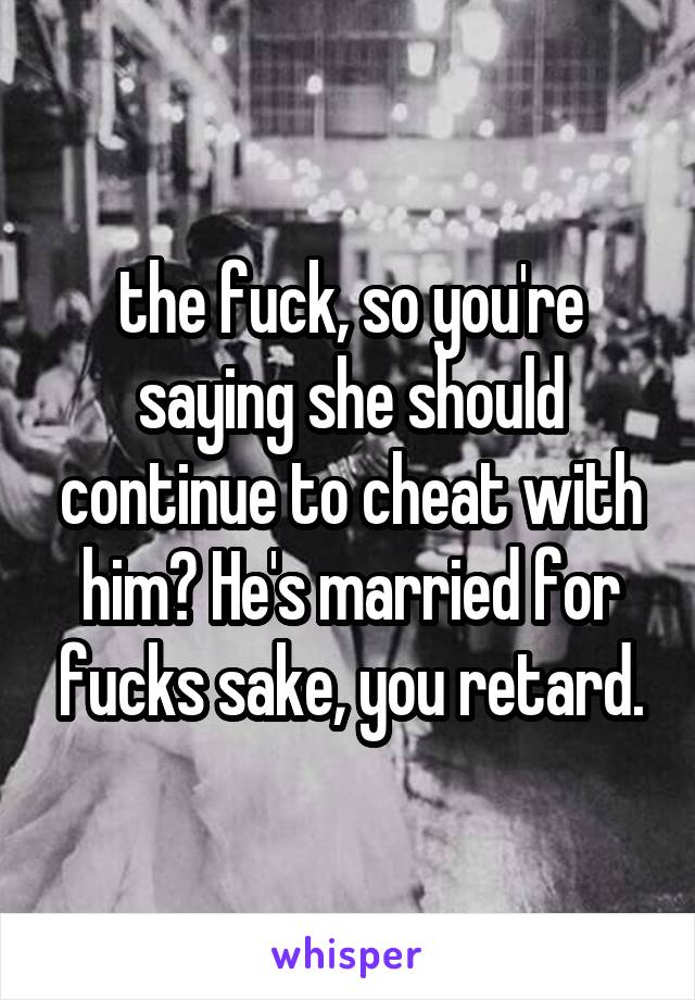 the fuck, so you're saying she should continue to cheat with him? He's married for fucks sake, you retard.