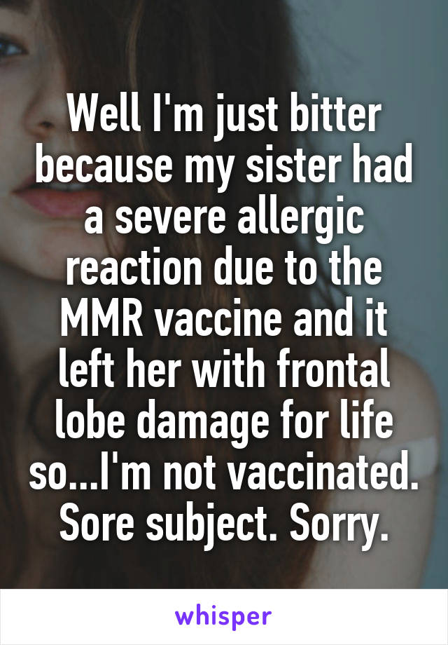 Well I'm just bitter because my sister had a severe allergic reaction due to the MMR vaccine and it left her with frontal lobe damage for life so...I'm not vaccinated. Sore subject. Sorry.