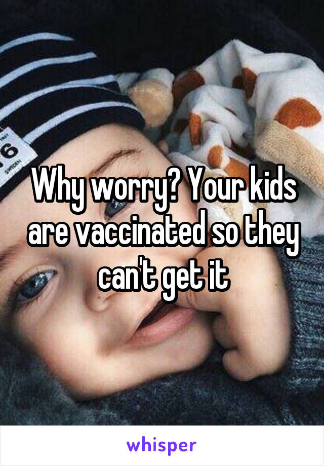 Why worry? Your kids are vaccinated so they can't get it