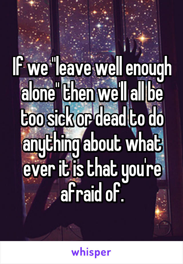 If we "leave well enough alone" then we'll all be too sick or dead to do anything about what ever it is that you're afraid of.