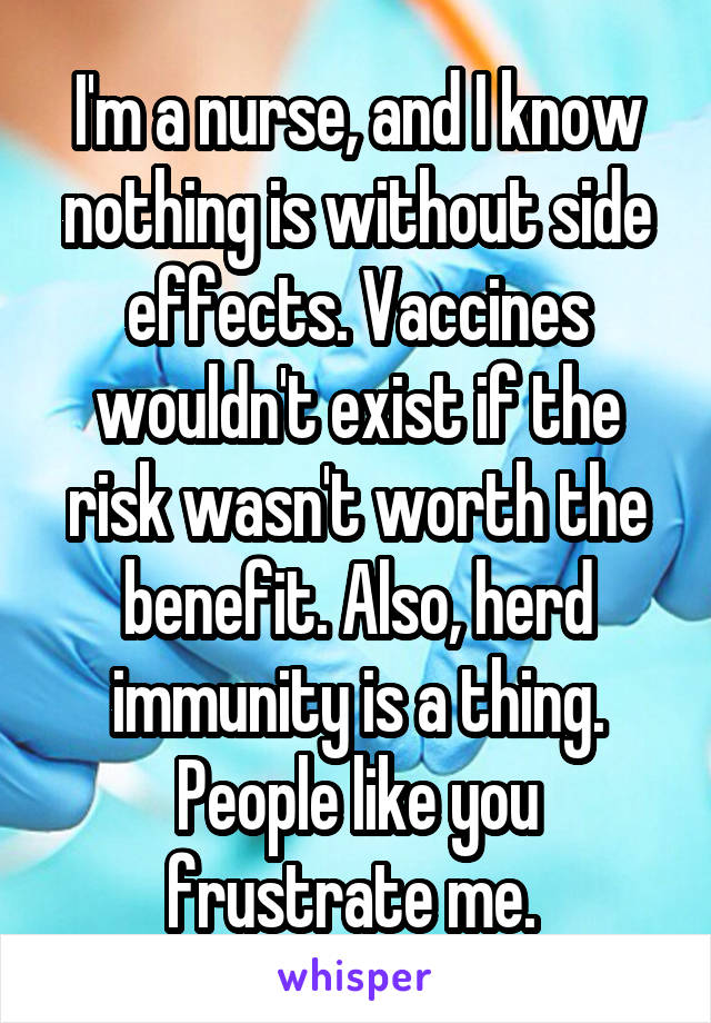 I'm a nurse, and I know nothing is without side effects. Vaccines wouldn't exist if the risk wasn't worth the benefit. Also, herd immunity is a thing. People like you frustrate me. 