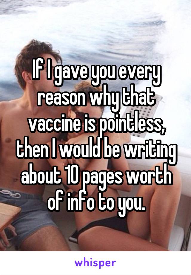 If I gave you every reason why that vaccine is pointless, then I would be writing about 10 pages worth of info to you.