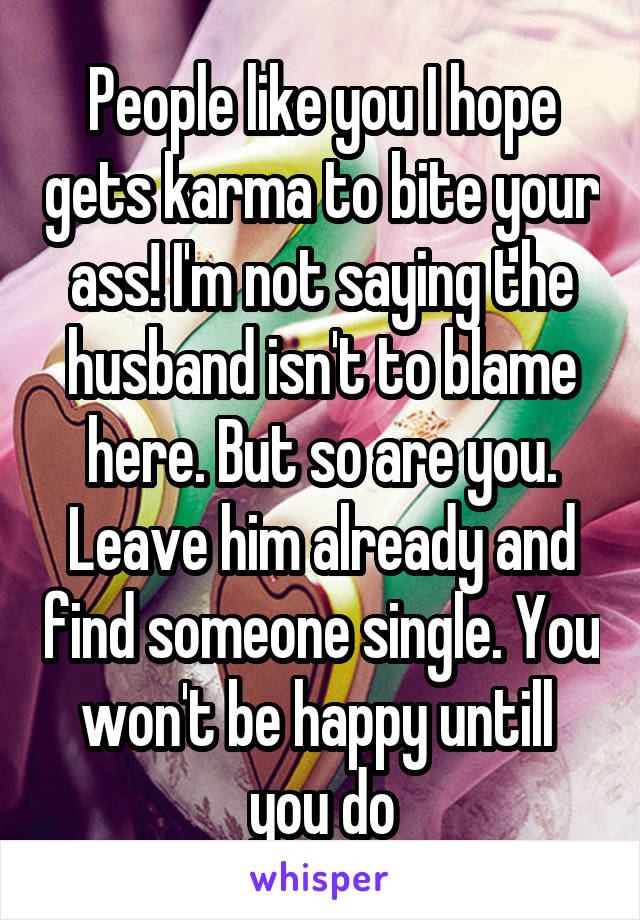 People like you I hope gets karma to bite your ass! I'm not saying the husband isn't to blame here. But so are you. Leave him already and find someone single. You won't be happy untill  you do