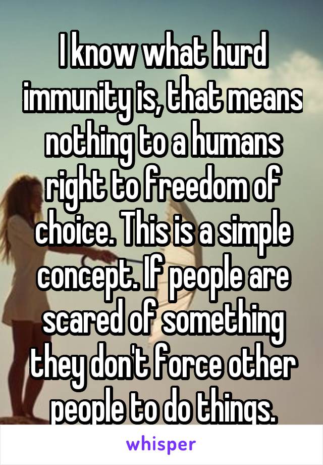 I know what hurd immunity is, that means nothing to a humans right to freedom of choice. This is a simple concept. If people are scared of something they don't force other people to do things.