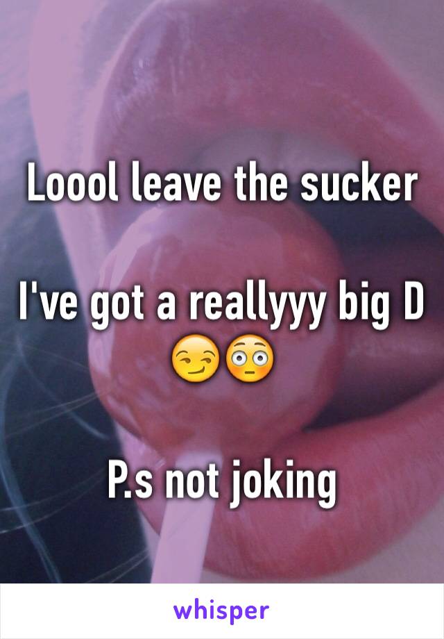 Loool leave the sucker 

I've got a reallyyy big D 😏😳

P.s not joking 