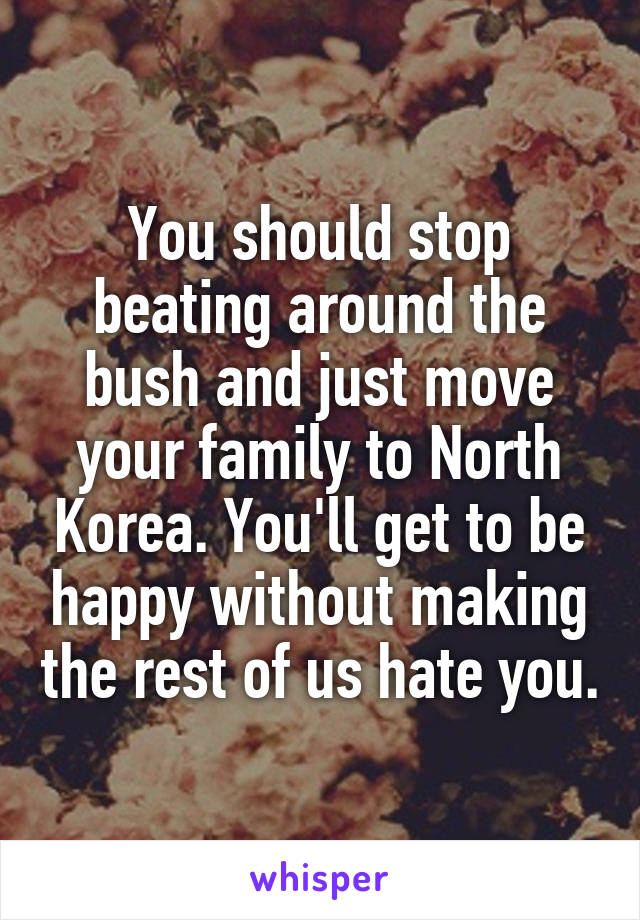 You should stop beating around the bush and just move your family to North Korea. You'll get to be happy without making the rest of us hate you.