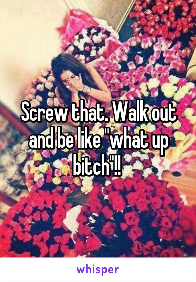 Screw that. Walk out and be like "what up bitch"!! 