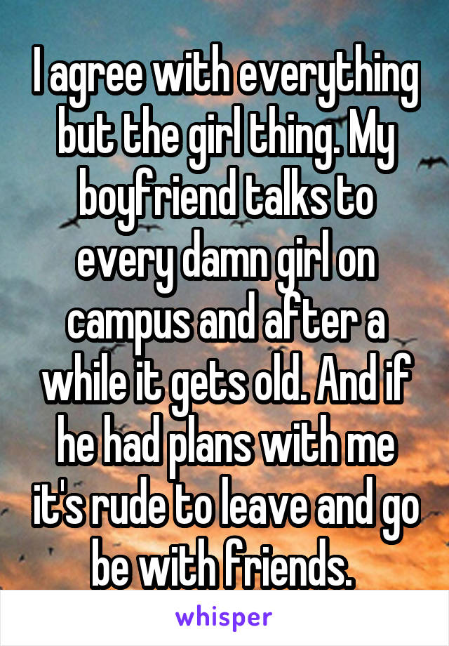 I agree with everything but the girl thing. My boyfriend talks to every damn girl on campus and after a while it gets old. And if he had plans with me it's rude to leave and go be with friends. 