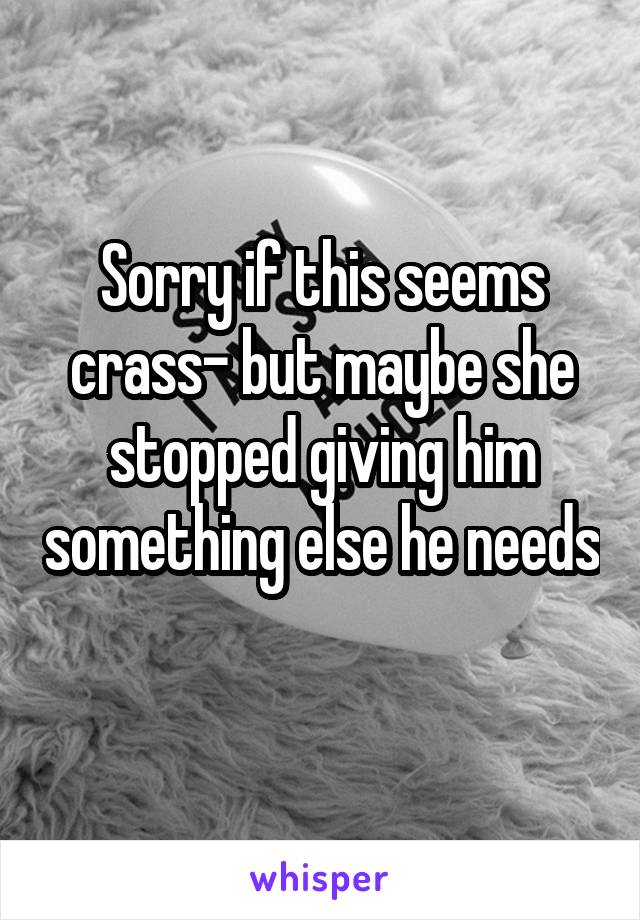 Sorry if this seems crass- but maybe she stopped giving him something else he needs 