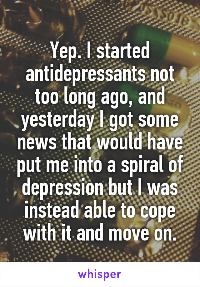 Yep. I started antidepressants not too long ago, and yesterday I got some news that would have put me into a spiral of depression but I was instead able to cope with it and move on.