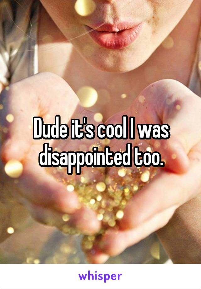 Dude it's cool I was disappointed too.