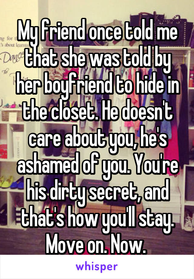 My friend once told me that she was told by her boyfriend to hide in the closet. He doesn't care about you, he's ashamed of you. You're his dirty secret, and that's how you'll stay. Move on. Now. 