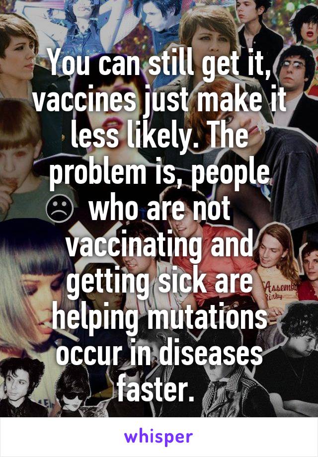 You can still get it, vaccines just make it less likely. The problem is, people who are not vaccinating and getting sick are helping mutations occur in diseases faster. 