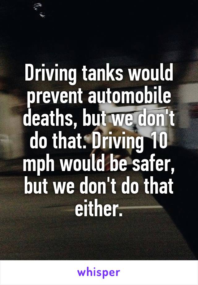 Driving tanks would prevent automobile deaths, but we don't do that. Driving 10 mph would be safer, but we don't do that either.