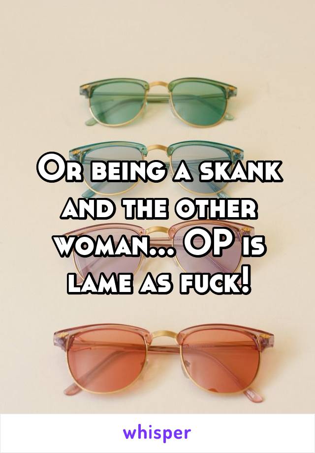 Or being a skank and the other woman... OP is lame as fuck!