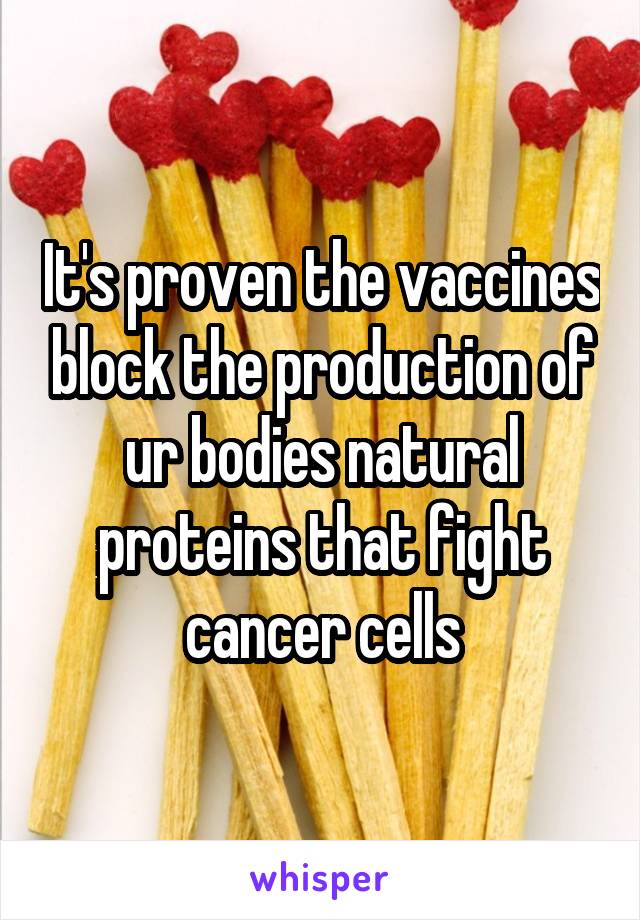 It's proven the vaccines block the production of ur bodies natural proteins that fight cancer cells